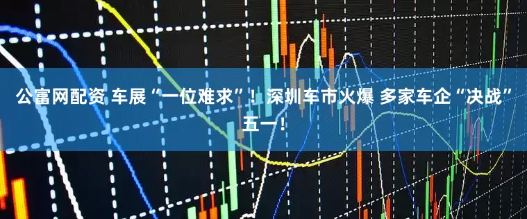 公富网配资 车展“一位难求”！深圳车市火爆 多家车企“决战”五一！