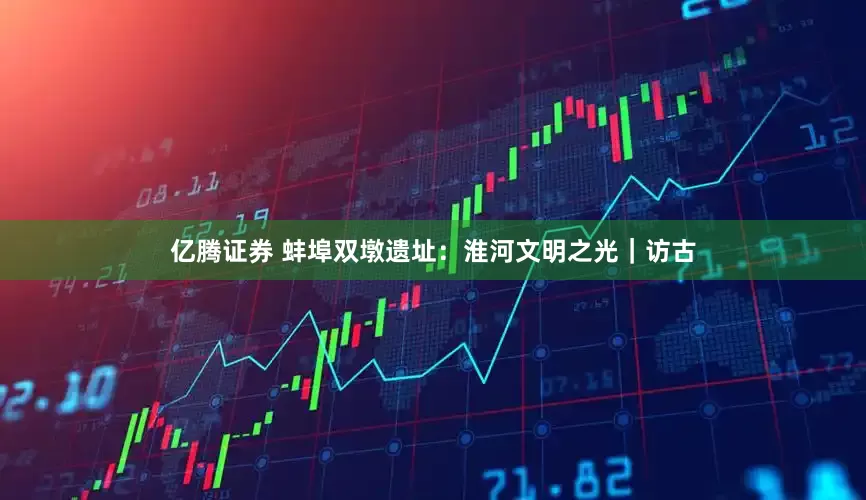 亿腾证券 蚌埠双墩遗址：淮河文明之光｜访古