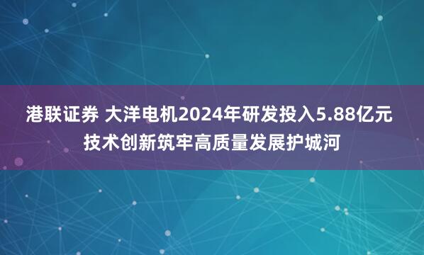 港联证券 大洋电机2024年研发投入5.88亿元 技术创新筑牢高质量发展护城河