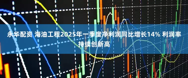 永华配资 海油工程2025年一季度净利润同比增长14% 利润率持续创新高