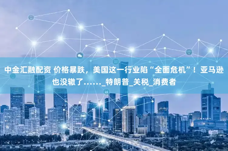 中金汇融配资 价格暴跌，美国这一行业陷“全面危机”！亚马逊也没辙了……_特朗普_关税_消费者