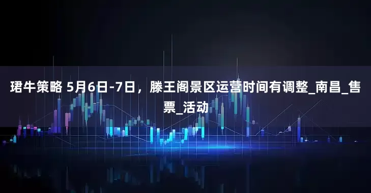 珺牛策略 5月6日-7日，滕王阁景区运营时间有调整_南昌_售票_活动