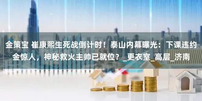 金策宝 崔康熙生死战倒计时！泰山内幕曝光：下课违约金惊人，神秘救火主帅已就位？_更衣室_高层_济南
