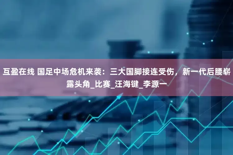 互盈在线 国足中场危机来袭：三大国脚接连受伤，新一代后腰崭露头角_比赛_汪海键_李源一