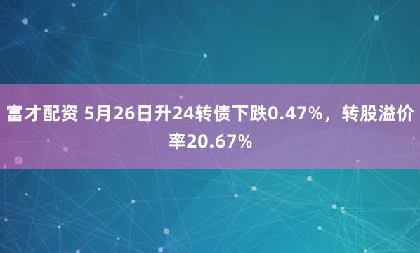 富才配资 5月26日升24转债下跌0.47%，转股溢价率20.67%