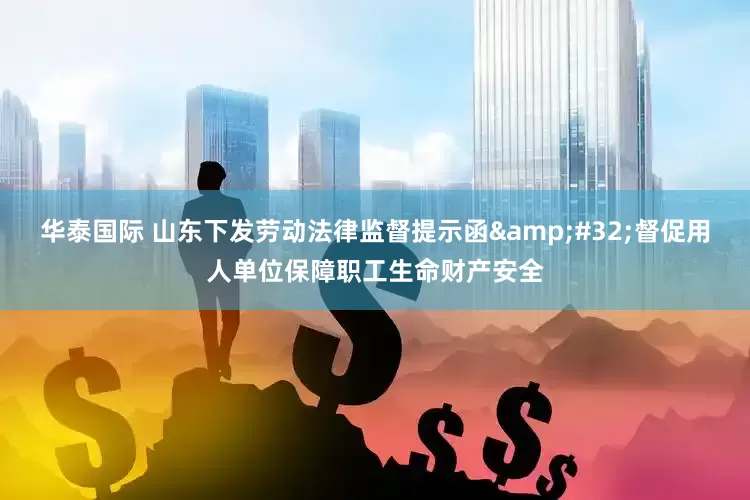 华泰国际 山东下发劳动法律监督提示函&#32;督促用人单位保障职工生命财产安全