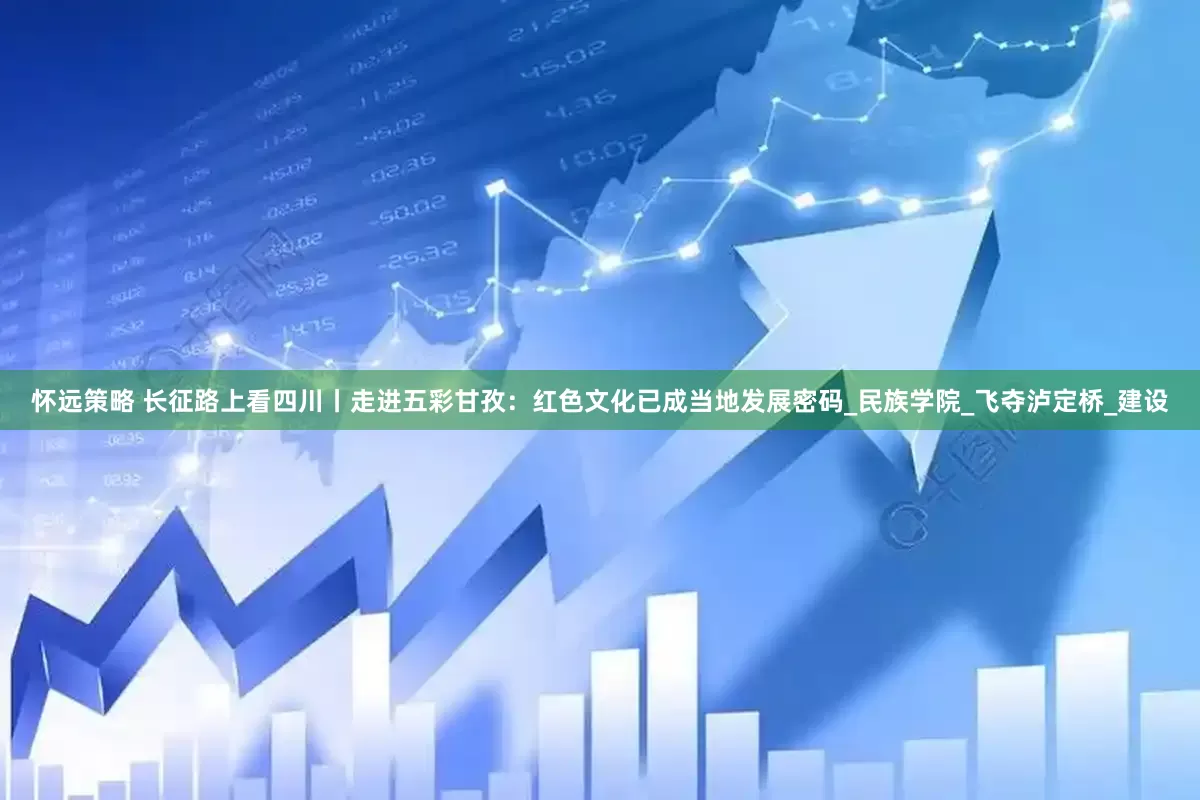 怀远策略 长征路上看四川丨走进五彩甘孜：红色文化已成当地发展密码_民族学院_飞夺泸定桥_建设