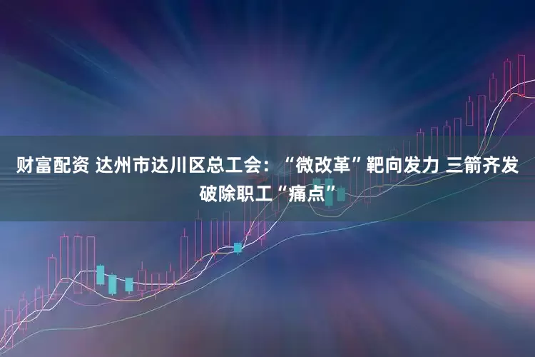 财富配资 达州市达川区总工会：“微改革”靶向发力 三箭齐发破除职工“痛点”