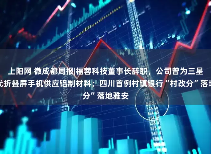 上阳网 微成都周报|福蓉科技董事长辞职，公司曾为三星第七代折叠屏手机供应铝制材料；四川首例村镇银行“村改分”落地雅安