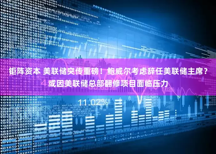 钜阵资本 美联储突传重磅！鲍威尔考虑辞任美联储主席？或因美联储总部翻修项目面临压力