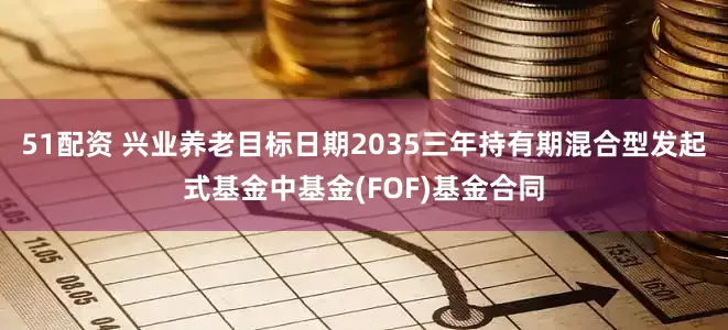 51配资 兴业养老目标日期2035三年持有期混合型发起式基金中基金(FOF)基金合同