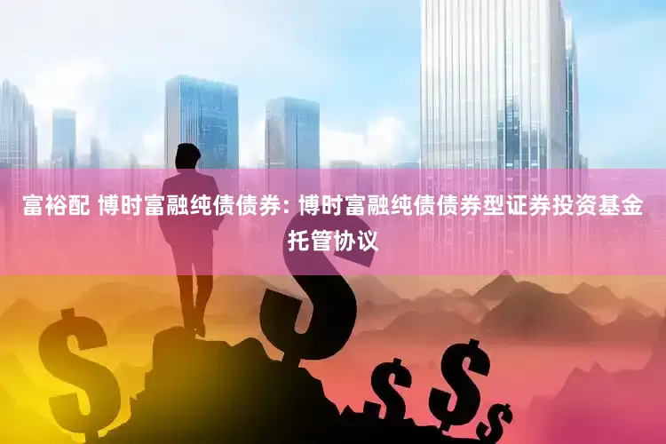 富裕配 博时富融纯债债券: 博时富融纯债债券型证券投资基金托管协议