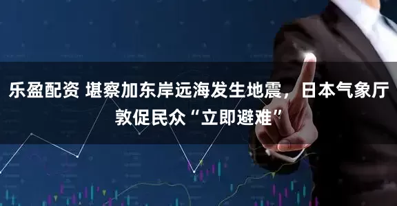乐盈配资 堪察加东岸远海发生地震，日本气象厅敦促民众“立即避难”