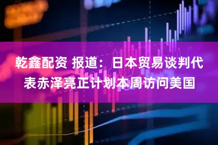 乾鑫配资 报道：日本贸易谈判代表赤泽亮正计划本周访问美国