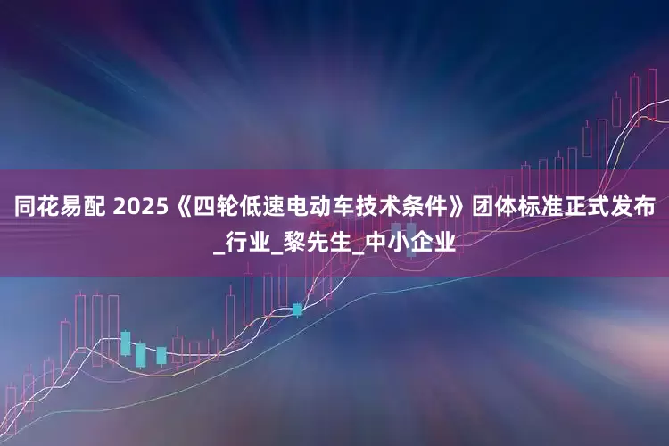同花易配 2025《四轮低速电动车技术条件》团体标准正式发布_行业_黎先生_中小企业