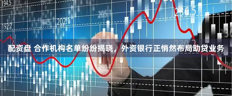 配资盘 合作机构名单纷纷揭晓，外资银行正悄然布局助贷业务