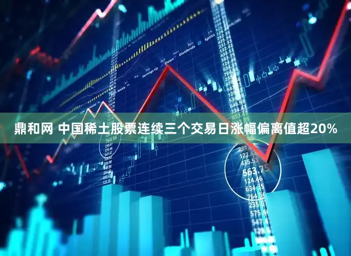 鼎和网 中国稀土股票连续三个交易日涨幅偏离值超20%
