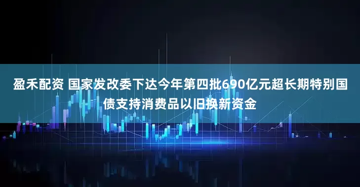 盈禾配资 国家发改委下达今年第四批690亿元超长期特别国债支持消费品以旧换新资金