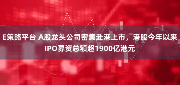 E策略平台 A股龙头公司密集赴港上市，港股今年以来IPO募资总额超1900亿港元