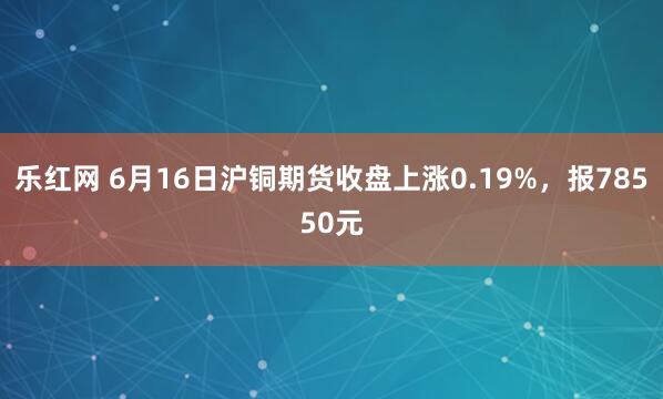 乐红网 6月16日沪铜期货收盘上涨0.19%，报78550元