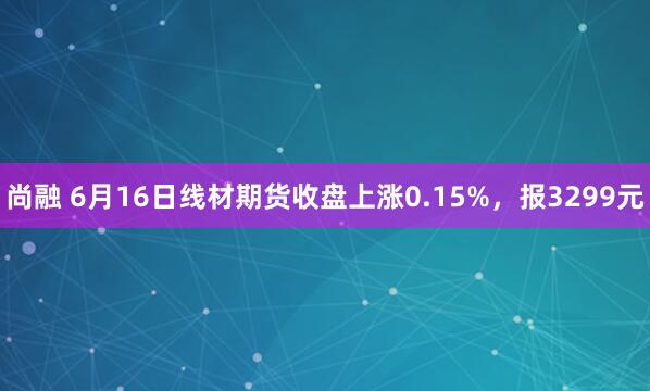 尚融 6月16日线材期货收盘上涨0.15%，报3299元