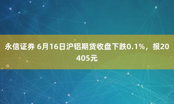 永信证券 6月16日沪铝期货收盘下跌0.1%，报20405元