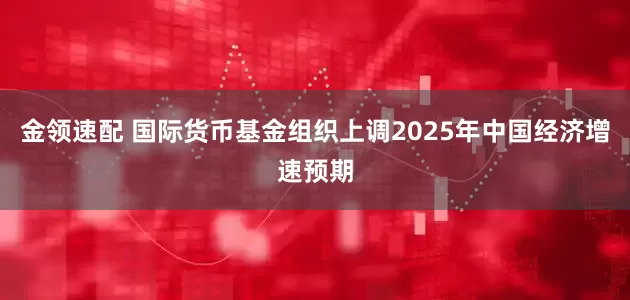 金领速配 国际货币基金组织上调2025年中国经济增速预期