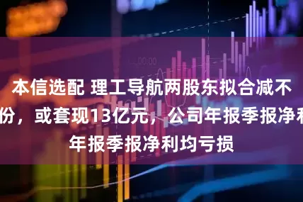本信选配 理工导航两股东拟合减不超3%股份，或套现13亿元，公司年报季报净利均亏损