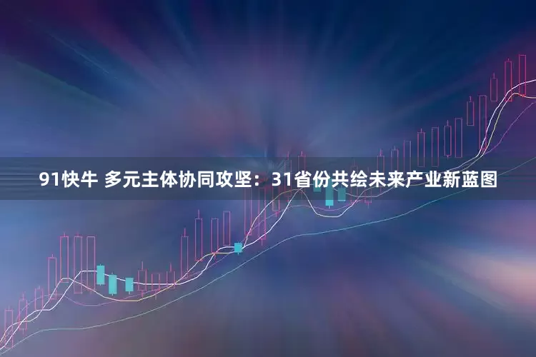 91快牛 多元主体协同攻坚：31省份共绘未来产业新蓝图