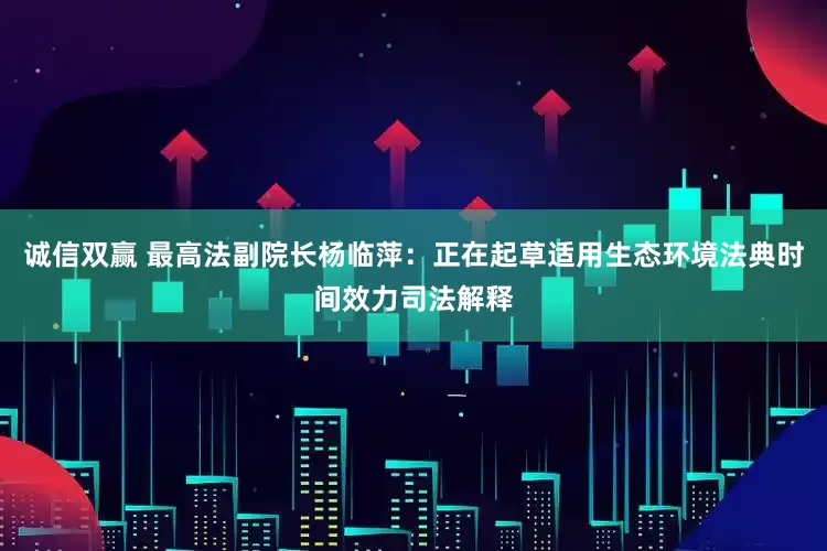 诚信双赢 最高法副院长杨临萍：正在起草适用生态环境法典时间效力司法解释